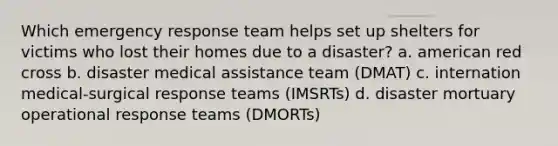 Which emergency response team helps set up shelters for victims who lost their homes due to a disaster? a. american red cross b. disaster medical assistance team (DMAT) c. internation medical-surgical response teams (IMSRTs) d. disaster mortuary operational response teams (DMORTs)