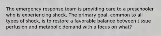 The emergency response team is providing care to a preschooler who is experiencing shock. The primary goal, common to all types of shock, is to restore a favorable balance between tissue perfusion and metabolic demand with a focus on what?