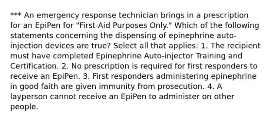 *** An emergency response technician brings in a prescription for an EpiPen for "First-Aid Purposes Only." Which of the following statements concerning the dispensing of epinephrine auto-injection devices are true? Select all that applies: 1. The recipient must have completed Epinephrine Auto-injector Training and Certification. 2. No prescription is required for first responders to receive an EpiPen. 3. First responders administering epinephrine in good faith are given immunity from prosecution. 4. A layperson cannot receive an EpiPen to administer on other people.