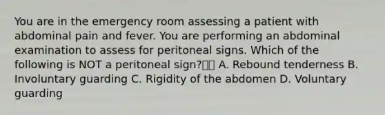 You are in the emergency room assessing a patient with abdominal pain and fever. You are performing an abdominal examination to assess for peritoneal signs. Which of the following is NOT a peritoneal sign? A. Rebound tenderness B. Involuntary guarding C. Rigidity of the abdomen D. Voluntary guarding