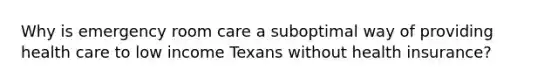 Why is emergency room care a suboptimal way of providing health care to low income Texans without health insurance?