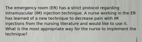 The emergency room (ER) has a strict protocol regarding intramuscular (IM) injection technique. A nurse working in the ER has learned of a new technique to decrease pain with IM injections from the nursing literature and would like to use it. What is the most appropriate way for the nurse to implement the technique?