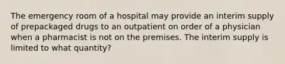 The emergency room of a hospital may provide an interim supply of prepackaged drugs to an outpatient on order of a physician when a pharmacist is not on the premises. The interim supply is limited to what quantity?