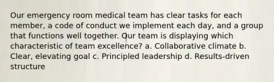 Our emergency room medical team has clear tasks for each member, a code of conduct we implement each day, and a group that functions well together. Our team is displaying which characteristic of team excellence? a. Collaborative climate b. Clear, elevating goal c. Principled leadership d. Results-driven structure