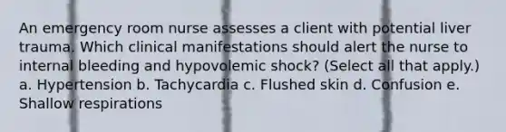 An emergency room nurse assesses a client with potential liver trauma. Which clinical manifestations should alert the nurse to internal bleeding and hypovolemic shock? (Select all that apply.) a. Hypertension b. Tachycardia c. Flushed skin d. Confusion e. Shallow respirations