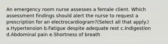 An emergency room nurse assesses a female client. Which assessment findings should alert the nurse to request a prescription for an electrocardiogram?(Select all that apply.) a.Hypertension b.Fatigue despite adequate rest c.Indigestion d.Abdominal pain e.Shortness of breath