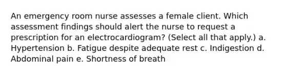 An emergency room nurse assesses a female client. Which assessment findings should alert the nurse to request a prescription for an electrocardiogram? (Select all that apply.) a. Hypertension b. Fatigue despite adequate rest c. Indigestion d. Abdominal pain e. Shortness of breath