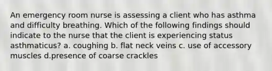 An emergency room nurse is assessing a client who has asthma and difficulty breathing. Which of the following findings should indicate to the nurse that the client is experiencing status asthmaticus? a. coughing b. flat neck veins c. use of accessory muscles d.presence of coarse crackles