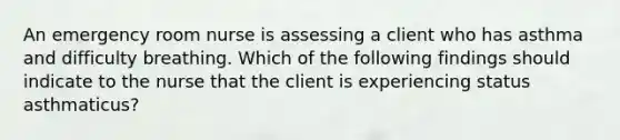 An emergency room nurse is assessing a client who has asthma and difficulty breathing. Which of the following findings should indicate to the nurse that the client is experiencing status asthmaticus?