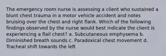 The emergency room nurse is assessing a client who sustained a blunt chest trauma in a motor vehicle accident and notes bruising over the chest and right flank. Which of the following findings observed by the nurse would best indicate the client is experiencing a flail chest? a. Subcutaneous emphysema b. Diminished breath sounds c. Paradoxical chest movement d. Tracheal shift towards the left