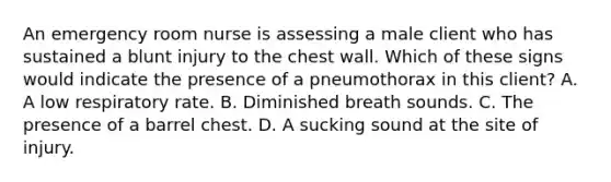 An emergency room nurse is assessing a male client who has sustained a blunt injury to the chest wall. Which of these signs would indicate the presence of a pneumothorax in this client? A. A low respiratory rate. B. Diminished breath sounds. C. The presence of a barrel chest. D. A sucking sound at the site of injury.