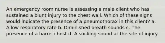 An emergency room nurse is assessing a male client who has sustained a blunt injury to the chest wall. Which of these signs would indicate the presence of a pneumothorax in this client? a. A low respiratory rate b. Diminished breath sounds c. The presence of a barrel chest d. A sucking sound at the site of injury