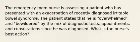 The emergency room nurse is assessing a patient who has presented with an exacerbation of recently diagnosed irritable bowel syndrome. The patient states that he is "overwhelmed" and "bewildered" by the mix of diagnostic tests, appointments, and consultations since he was diagnosed. What is the nurse's best action?