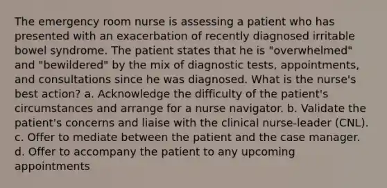 The emergency room nurse is assessing a patient who has presented with an exacerbation of recently diagnosed irritable bowel syndrome. The patient states that he is "overwhelmed" and "bewildered" by the mix of diagnostic tests, appointments, and consultations since he was diagnosed. What is the nurse's best action? a. Acknowledge the difficulty of the patient's circumstances and arrange for a nurse navigator. b. Validate the patient's concerns and liaise with the clinical nurse-leader (CNL). c. Offer to mediate between the patient and the case manager. d. Offer to accompany the patient to any upcoming appointments