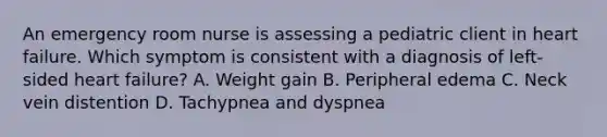 An emergency room nurse is assessing a pediatric client in heart failure. Which symptom is consistent with a diagnosis of left-sided heart failure? A. Weight gain B. Peripheral edema C. Neck vein distention D. Tachypnea and dyspnea