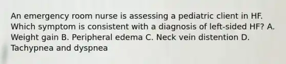 An emergency room nurse is assessing a pediatric client in HF. Which symptom is consistent with a diagnosis of left-sided HF? A. Weight gain B. Peripheral edema C. Neck vein distention D. Tachypnea and dyspnea