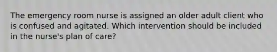 The emergency room nurse is assigned an older adult client who is confused and agitated. Which intervention should be included in the nurse's plan of care?