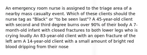 An emergency room nurse is assigned to the triage area of a nearby mass casualty event. Which of these clients should the nurse tag as "Black" or "to be seen last"? A 45-year-old client with second and third degree burns over 90% of their body A 7-month-old infant with closed fractures to both lower legs who is crying loudly An 83-year-old client with an open fracture of the left arm A 14-year-old client with a small amount of bright red blood dripping from their nose