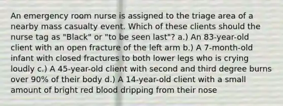 An emergency room nurse is assigned to the triage area of a nearby mass casualty event. Which of these clients should the nurse tag as "Black" or "to be seen last"? a.) An 83-year-old client with an open fracture of the left arm b.) A 7-month-old infant with closed fractures to both lower legs who is crying loudly c.) A 45-year-old client with second and third degree burns over 90% of their body d.) A 14-year-old client with a small amount of bright red blood dripping from their nose