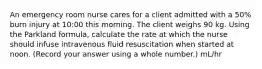 An emergency room nurse cares for a client admitted with a 50% burn injury at 10:00 this morning. The client weighs 90 kg. Using the Parkland formula, calculate the rate at which the nurse should infuse intravenous fluid resuscitation when started at noon. (Record your answer using a whole number.) mL/hr