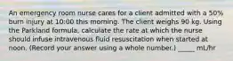 An emergency room nurse cares for a client admitted with a 50% burn injury at 10:00 this morning. The client weighs 90 kg. Using the Parkland formula, calculate the rate at which the nurse should infuse intravenous fluid resuscitation when started at noon. (Record your answer using a whole number.) _____ mL/hr