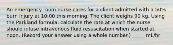 An emergency room nurse cares for a client admitted with a 50% burn injury at 10:00 this morning. The client weighs 90 kg. Using the Parkland formula, calculate the rate at which the nurse should infuse intravenous fluid resuscitation when started at noon. (Record your answer using a whole number.) _____ mL/hr