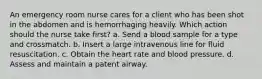 An emergency room nurse cares for a client who has been shot in the abdomen and is hemorrhaging heavily. Which action should the nurse take first? a. Send a blood sample for a type and crossmatch. b. Insert a large intravenous line for fluid resuscitation. c. Obtain the heart rate and blood pressure. d. Assess and maintain a patent airway.