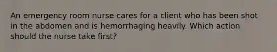 An emergency room nurse cares for a client who has been shot in the abdomen and is hemorrhaging heavily. Which action should the nurse take first?