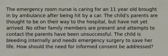 The emergency room nurse is caring for an 11 year old brought in by ambulance after being hit by a car. The child's parents are thought to be on their way to the hospital, but have not yet arrived. No other family members are present and attempts to contact the parents have been unsuccessful. The child is bleeding internally and needs emergency surgery to save her life. How should the need for informed consent be addressed?