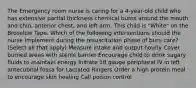 The Emergency room nurse is caring for a 4-year-old child who has extensive partial thickness chemical burns around the mouth and chin, anterior chest, and left arm. This child is "White" on the Broselow Tape. Which of the following interventions should the nurse implement during the resuscitation phase of burn care? (Select all that apply) Measure intake and output hourly Cover burned areas with sterile barrier Encourage child to drink sugary fluids to maintain energy Initiate 18 gauge peripheral IV in left antecubital fossa for Lactated Ringers Order a high protein meal to encourage skin healing Call poison control