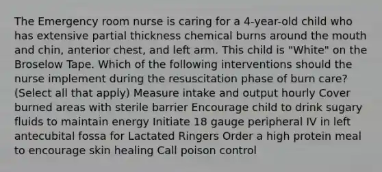 The Emergency room nurse is caring for a 4-year-old child who has extensive partial thickness chemical burns around the mouth and chin, anterior chest, and left arm. This child is "White" on the Broselow Tape. Which of the following interventions should the nurse implement during the resuscitation phase of burn care? (Select all that apply) Measure intake and output hourly Cover burned areas with sterile barrier Encourage child to drink sugary fluids to maintain energy Initiate 18 gauge peripheral IV in left antecubital fossa for Lactated Ringers Order a high protein meal to encourage skin healing Call poison control