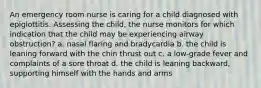 An emergency room nurse is caring for a child diagnosed with epiglottitis. Assessing the child, the nurse monitors for which indication that the child may be experiencing airway obstruction? a. nasal flaring and bradycardia b. the child is leaning forward with the chin thrust out c. a low-grade fever and complaints of a sore throat d. the child is leaning backward, supporting himself with the hands and arms