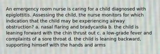 An emergency room nurse is caring for a child diagnosed with epiglottitis. Assessing the child, the nurse monitors for which indication that the child may be experiencing airway obstruction? a. nasal flaring and bradycardia b. the child is leaning forward with the chin thrust out c. a low-grade fever and complaints of a sore throat d. the child is leaning backward, supporting himself with the hands and arms