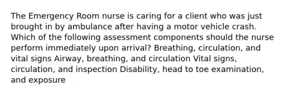 The Emergency Room nurse is caring for a client who was just brought in by ambulance after having a motor vehicle crash. Which of the following assessment components should the nurse perform immediately upon arrival? Breathing, circulation, and vital signs Airway, breathing, and circulation Vital signs, circulation, and inspection Disability, head to toe examination, and exposure