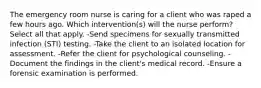 The emergency room nurse is caring for a client who was raped a few hours ago. Which intervention(s) will the nurse perform? Select all that apply. -Send specimens for sexually transmitted infection (STI) testing. -Take the client to an isolated location for assessment. -Refer the client for psychological counseling. -Document the findings in the client's medical record. -Ensure a forensic examination is performed.