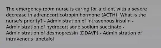 The emergency room nurse is caring for a client with a severe decrease in adrenocorticotropin hormone (ACTH). What is the nurse's priority? - Administration of intravenous insulin - Administration of hydrocortisone sodium succinate - Administration of desmopressin (DDAVP) - Administration of intravenous labetalol