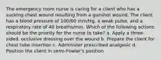 The emergency room nurse is caring for a client who has a sucking chest wound resulting from a gunshot wound. The client has a blood pressure of 100/60 mm/Hg, a weak pulse, and a respiratory rate of 40 breaths/min. Which of the following actions should be the priority for the nurse to take? a. Apply a three-sided, occlusive dressing over the wound b. Prepare the client for chest tube insertion c. Administer prescribed analgesic d. Position the client in semi-Fowler's position