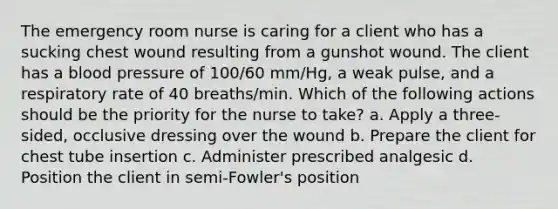 The emergency room nurse is caring for a client who has a sucking chest wound resulting from a gunshot wound. The client has a blood pressure of 100/60 mm/Hg, a weak pulse, and a respiratory rate of 40 breaths/min. Which of the following actions should be the priority for the nurse to take? a. Apply a three-sided, occlusive dressing over the wound b. Prepare the client for chest tube insertion c. Administer prescribed analgesic d. Position the client in semi-Fowler's position