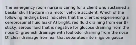 The emergency room nurse is caring for a client who sustained a basilar skull fracture in a motor vehicle accident. Which of the following findings best indicates that the client is experiencing a cerebrospinal fluid leak? A) bright, red fluid draining from ear B) sticky, serous fluid that is negative for glucose draining from the nose C) greenish drainage with foul odor draining from the nose D) clear drainage from ear that separates into rings on gauze