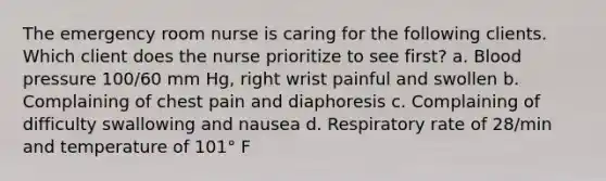 The emergency room nurse is caring for the following clients. Which client does the nurse prioritize to see first? a. Blood pressure 100/60 mm Hg, right wrist painful and swollen b. Complaining of chest pain and diaphoresis c. Complaining of difficulty swallowing and nausea d. Respiratory rate of 28/min and temperature of 101° F