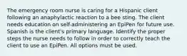 The emergency room nurse is caring for a Hispanic client following an anaphylactic reaction to a bee sting. The client needs education on self-administering an EpiPen for future use. Spanish is the client's primary language. Identify the proper steps the nurse needs to follow in order to correctly teach the client to use an EpiPen. All options must be used.