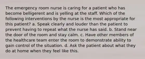 The emergency room nurse is caring for a patient who has become belligerent and is yelling at the staff. Which of the following interventions by the nurse is the most appropriate for this patient? a. Speak clearly and louder than the patient to prevent having to repeat what the nurse has said. b. Stand near the door of the room and stay calm. c. Have other members of the healthcare team enter the room to demonstrate ability to gain control of the situation. d. Ask the patient about what they do at home when they feel like this.