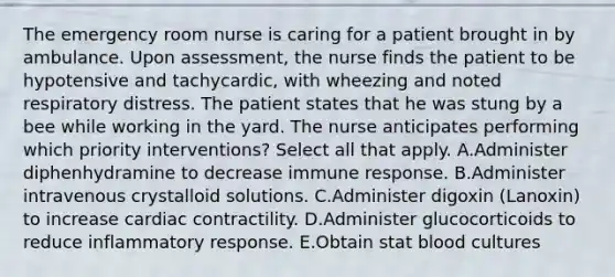 The emergency room nurse is caring for a patient brought in by ambulance. Upon assessment, the nurse finds the patient to be hypotensive and tachycardic, with wheezing and noted respiratory distress. The patient states that he was stung by a bee while working in the yard. The nurse anticipates performing which priority interventions? Select all that apply. A.Administer diphenhydramine to decrease immune response. B.Administer intravenous crystalloid solutions. C.Administer digoxin (Lanoxin) to increase cardiac contractility. D.Administer glucocorticoids to reduce inflammatory response. E.Obtain stat blood cultures