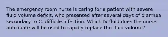 The emergency room nurse is caring for a patient with severe fluid volume deficit, who presented after several days of diarrhea secondary to C. difficile infection. Which IV fluid does the nurse anticipate will be used to rapidly replace the fluid volume?