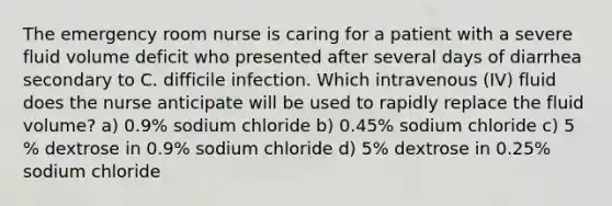 The emergency room nurse is caring for a patient with a severe fluid volume deficit who presented after several days of diarrhea secondary to C. difficile infection. Which intravenous (IV) fluid does the nurse anticipate will be used to rapidly replace the fluid volume? a) 0.9% sodium chloride b) 0.45% sodium chloride c) 5 % dextrose in 0.9% sodium chloride d) 5% dextrose in 0.25% sodium chloride