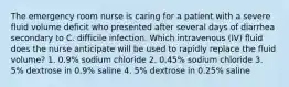 The emergency room nurse is caring for a patient with a severe fluid volume deficit who presented after several days of diarrhea secondary to C. difficile infection. Which intravenous (IV) fluid does the nurse anticipate will be used to rapidly replace the fluid volume? 1. 0.9% sodium chloride 2. 0.45% sodium chloride 3. 5% dextrose in 0.9% saline 4. 5% dextrose in 0.25% saline