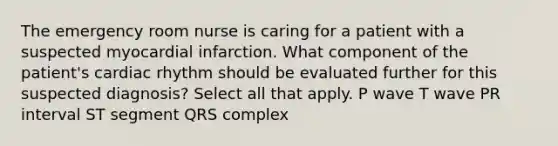 The emergency room nurse is caring for a patient with a suspected myocardial infarction. What component of the patient's cardiac rhythm should be evaluated further for this suspected diagnosis? Select all that apply. P wave T wave PR interval ST segment QRS complex