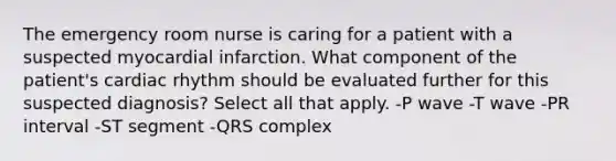The emergency room nurse is caring for a patient with a suspected myocardial infarction. What component of the patient's cardiac rhythm should be evaluated further for this suspected diagnosis? Select all that apply. -P wave -T wave -PR interval -ST segment -QRS complex