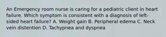 An Emergency room nurse is caring for a pediatric client in heart failure. Which symptom is consistent with a diagnosis of left-sided heart failure? A. Weight gain B. Peripheral edema C. Neck vein distention D. Tachypnea and dyspnea