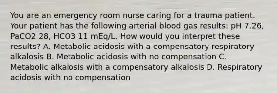 You are an emergency room nurse caring for a trauma patient. Your patient has the following arterial blood gas results: pH 7.26, PaCO2 28, HCO3 11 mEq/L. How would you interpret these results? A. Metabolic acidosis with a compensatory respiratory alkalosis B. Metabolic acidosis with no compensation C. Metabolic alkalosis with a compensatory alkalosis D. Respiratory acidosis with no compensation